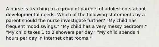 A nurse is teaching to a group of parents of adolescents about developmental needs. Which of the following statements by a parent should the nurse investigate further? "My child has frequent mood swings." "My child has a very messy bedroom." "My child takes 1 to 2 showers per day." "My child spends 4 hours per day in Internet chat rooms."