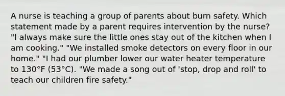 A nurse is teaching a group of parents about burn safety. Which statement made by a parent requires intervention by the nurse? "I always make sure the little ones stay out of the kitchen when I am cooking." "We installed smoke detectors on every floor in our home." "I had our plumber lower our water heater temperature to 130°F (53°C). "We made a song out of 'stop, drop and roll' to teach our children fire safety."