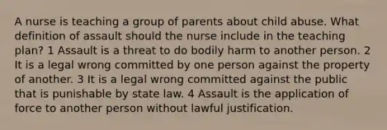 A nurse is teaching a group of parents about child abuse. What definition of assault should the nurse include in the teaching plan? 1 Assault is a threat to do bodily harm to another person. 2 It is a legal wrong committed by one person against the property of another. 3 It is a legal wrong committed against the public that is punishable by state law. 4 Assault is the application of force to another person without lawful justification.