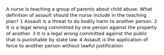 A nurse is teaching a group of parents about child abuse. What definition of assault should the nurse include in the teaching plan? 1 Assault is a threat to do bodily harm to another person. 2 It is a legal wrong committed by one person against the property of another. 3 It is a legal wrong committed against the public that is punishable by state law. 4 Assault is the application of force to another person without lawful justification