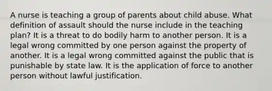 A nurse is teaching a group of parents about child abuse. What definition of assault should the nurse include in the teaching plan? It is a threat to do bodily harm to another person. It is a legal wrong committed by one person against the property of another. It is a legal wrong committed against the public that is punishable by state law. It is the application of force to another person without lawful justification.