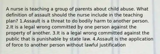 A nurse is teaching a group of parents about child abuse. What definition of assault should the nurse include in the teaching plan? 1.Assault is a threat to do bodily harm to another person. 2.It is a legal wrong committed by one person against the property of another. 3.It is a legal wrong committed against the public that is punishable by state law. 4.Assault is the application of force to another person without lawful justification