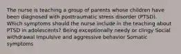 The nurse is teaching a group of parents whose children have been diagnosed with posttraumatic stress disorder (PTSD). Which symptoms should the nurse include in the teaching about PTSD in adolescents? Being exceptionally needy or clingy Social withdrawal Impulsive and aggressive behavior Somatic symptoms