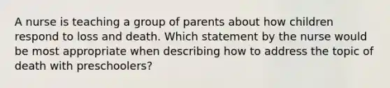 A nurse is teaching a group of parents about how children respond to loss and death. Which statement by the nurse would be most appropriate when describing how to address the topic of death with preschoolers?