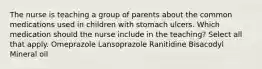 The nurse is teaching a group of parents about the common medications used in children with stomach ulcers. Which medication should the nurse include in the teaching? Select all that apply. Omeprazole Lansoprazole Ranitidine Bisacodyl Mineral oil