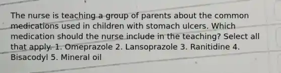 The nurse is teaching a group of parents about the common medications used in children with stomach ulcers. Which medication should the nurse include in the teaching? Select all that apply. 1. Omeprazole 2. Lansoprazole 3. Ranitidine 4. Bisacodyl 5. Mineral oil