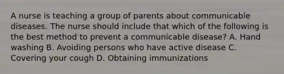 A nurse is teaching a group of parents about communicable diseases. The nurse should include that which of the following is the best method to prevent a communicable disease? A. Hand washing B. Avoiding persons who have active disease C. Covering your cough D. Obtaining immunizations