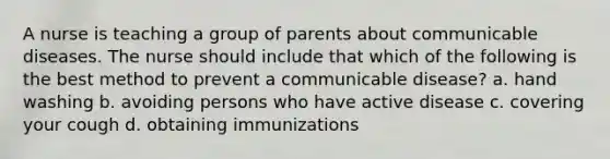 A nurse is teaching a group of parents about communicable diseases. The nurse should include that which of the following is the best method to prevent a communicable disease? a. hand washing b. avoiding persons who have active disease c. covering your cough d. obtaining immunizations