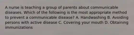 A nurse is teaching a group of parents about communicable diseases. Which of the following is the most appropriate method to prevent a communicable disease? A. Handwashing B. Avoiding persons with active disease C. Covering your mouth D. Obtaining immunizations