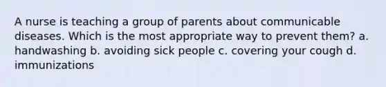 A nurse is teaching a group of parents about communicable diseases. Which is the most appropriate way to prevent them? a. handwashing b. avoiding sick people c. covering your cough d. immunizations