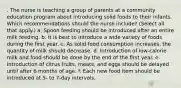 . The nurse is teaching a group of parents at a community education program about introducing solid foods to their infants. Which recommendations should the nurse include? (Select all that apply.) a. Spoon feeding should be introduced after an entire milk feeding. b. It is best to introduce a wide variety of foods during the first year. c. As solid food consumption increases, the quantity of milk should decrease. d. Introduction of low-calorie milk and food should be done by the end of the first year. e. Introduction of citrus fruits, meats, and eggs should be delayed until after 6 months of age. f. Each new food item should be introduced at 5- to 7-day intervals.