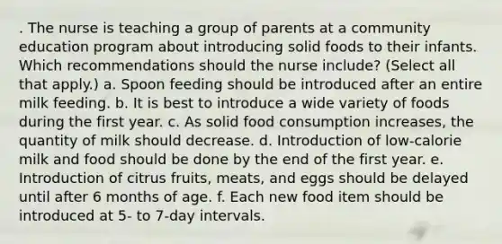 . The nurse is teaching a group of parents at a community education program about introducing solid foods to their infants. Which recommendations should the nurse include? (Select all that apply.) a. Spoon feeding should be introduced after an entire milk feeding. b. It is best to introduce a wide variety of foods during the first year. c. As solid food consumption increases, the quantity of milk should decrease. d. Introduction of low-calorie milk and food should be done by the end of the first year. e. Introduction of citrus fruits, meats, and eggs should be delayed until after 6 months of age. f. Each new food item should be introduced at 5- to 7-day intervals.