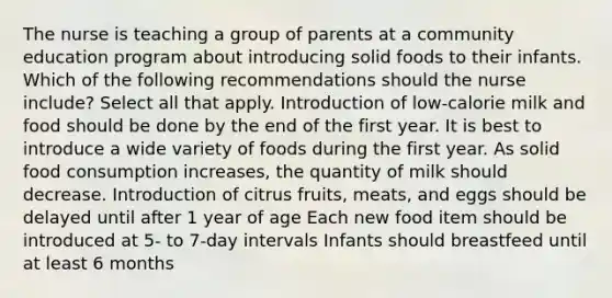 The nurse is teaching a group of parents at a community education program about introducing solid foods to their infants. Which of the following recommendations should the nurse include? Select all that apply. Introduction of low-calorie milk and food should be done by the end of the first year. It is best to introduce a wide variety of foods during the first year. As solid food consumption increases, the quantity of milk should decrease. Introduction of citrus fruits, meats, and eggs should be delayed until after 1 year of age Each new food item should be introduced at 5- to 7-day intervals Infants should breastfeed until at least 6 months