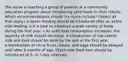 The nurse is teaching a group of parents at a community education program about introducing solid foods to their infants. Which recommendations should the nurse include? (Select all that apply.) a.Spoon feeding should be introduced after an entire milk feeding. b.It is best to introduce a wide variety of foods during the first year. c.As solid food consumption increases, the quantity of milk should decrease. d.Introduction of low-calorie milk and food should be done by the end of the first year. e.Introduction of citrus fruits, meats, and eggs should be delayed until after 6 months of age. f.Each new food item should be introduced at 5- to 7-day intervals.