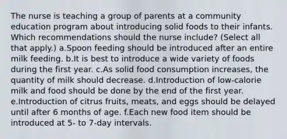 The nurse is teaching a group of parents at a community education program about introducing solid foods to their infants. Which recommendations should the nurse include? (Select all that apply.) a.Spoon feeding should be introduced after an entire milk feeding. b.It is best to introduce a wide variety of foods during the first year. c.As solid food consumption increases, the quantity of milk should decrease. d.Introduction of low-calorie milk and food should be done by the end of the first year. e.Introduction of citrus fruits, meats, and eggs should be delayed until after 6 months of age. f.Each new food item should be introduced at 5- to 7-day intervals.