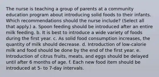 The nurse is teaching a group of parents at a community education program about introducing solid foods to their infants. Which recommendations should the nurse include? (Select all that apply.) a. Spoon feeding should be introduced after an entire milk feeding. b. It is best to introduce a wide variety of foods during the first year. c. As solid food consumption increases, the quantity of milk should decrease. d. Introduction of low-calorie milk and food should be done by the end of the first year. e. Introduction of citrus fruits, meats, and eggs should be delayed until after 6 months of age. f. Each new food item should be introduced at 5- to 7-day intervals.