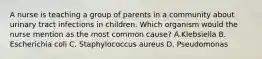 A nurse is teaching a group of parents in a community about urinary tract infections in children. Which organism would the nurse mention as the most common cause? A.Klebsiella B. Escherichia coli C. Staphylococcus aureus D. Pseudomonas