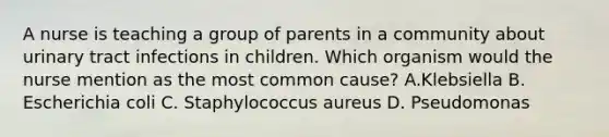 A nurse is teaching a group of parents in a community about urinary tract infections in children. Which organism would the nurse mention as the most common cause? A.Klebsiella B. Escherichia coli C. Staphylococcus aureus D. Pseudomonas