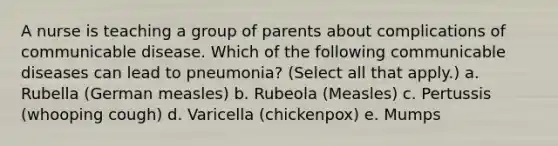 A nurse is teaching a group of parents about complications of communicable disease. Which of the following communicable diseases can lead to pneumonia? (Select all that apply.) a. Rubella (German measles) b. Rubeola (Measles) c. Pertussis (whooping cough) d. Varicella (chickenpox) e. Mumps