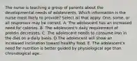 The nurse is teaching a group of parents about the developmental needs of adolescents. Which information is the nurse most likely to provide? Select all that apply. One, some, or all responses may be correct. A. The adolescent has an increased need for calories. B. The adolescent's daily requirement of protein decreases. C. The adolescent needs to consume iron in the diet on a daily basis. D.The adolescent will show an increased inclination toward healthy food. E. The adolescent's need for nutrition is better guided by physiological age than chronological age.