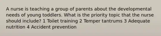 A nurse is teaching a group of parents about the developmental needs of young toddlers. What is the priority topic that the nurse should include? 1 Toilet training 2 Temper tantrums 3 Adequate nutrition 4 Accident prevention