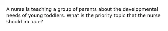 A nurse is teaching a group of parents about the developmental needs of young toddlers. What is the priority topic that the nurse should include?