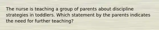 The nurse is teaching a group of parents about discipline strategies in toddlers. Which statement by the parents indicates the need for further teaching?