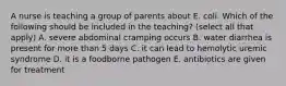 A nurse is teaching a group of parents about E. coli. Which of the following should be included in the teaching? (select all that apply) A. severe abdominal cramping occurs B. water diarrhea is present for more than 5 days C. it can lead to hemolytic uremic syndrome D. it is a foodborne pathogen E. antibiotics are given for treatment