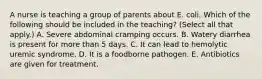 A nurse is teaching a group of parents about E. coli. Which of the following should be included in the teaching? (Select all that apply.) A. Severe abdominal cramping occurs. B. Watery diarrhea is present for more than 5 days. C. It can lead to hemolytic uremic syndrome. D. It is a foodborne pathogen. E. Antibiotics are given for treatment.