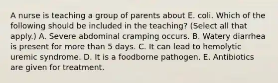 A nurse is teaching a group of parents about E. coli. Which of the following should be included in the teaching? (Select all that apply.) A. Severe abdominal cramping occurs. B. Watery diarrhea is present for more than 5 days. C. It can lead to hemolytic uremic syndrome. D. It is a foodborne pathogen. E. Antibiotics are given for treatment.