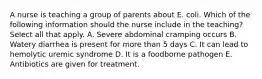 A nurse is teaching a group of parents about E. coli. Which of the following information should the nurse include in the teaching? Select all that apply. A. Severe abdominal cramping occurs B. Watery diarrhea is present for more than 5 days C. It can lead to hemolytic uremic syndrome D. It is a foodborne pathogen E. Antibiotics are given for treatment.