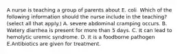 A nurse is teaching a group of parents about E. coli. Which of the following information should the nurse include in the teaching? (select all that apply.) A. severe abdominal cramping occurs. B. Watery diarrhea is present for more than 5 days. C. It can lead to hemolytic uremic syndrome. D. It is a foodborne pathogen E.Antibiotics are given for treatment.