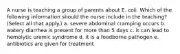 A nurse is teaching a group of parents about E. coli. Which of the following information should the nurse include in the teaching? (Select all that apply.) a. severe abdominal cramping occurs b. watery diarrhea is present for more than 5 days c. it can lead to hemolytic uremic syndrome d. it is a foodborne pathogen e. antibiotics are given for treatment