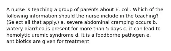 A nurse is teaching a group of parents about E. coli. Which of the following information should the nurse include in the teaching? (Select all that apply.) a. severe abdominal cramping occurs b. watery diarrhea is present for more than 5 days c. it can lead to hemolytic uremic syndrome d. it is a foodborne pathogen e. antibiotics are given for treatment