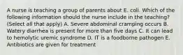 A nurse is teaching a group of parents about E. coli. Which of the following information should the nurse include in the teaching? (Select all that apply) A. Severe abdominal cramping occurs B. Watery diarrhea is present for more than five days C. It can lead to hemolytic uremic syndrome D. IT is a foodborne pathogen E. Antibiotics are given for treatment