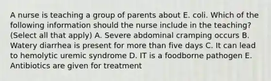 A nurse is teaching a group of parents about E. coli. Which of the following information should the nurse include in the teaching? (Select all that apply) A. Severe abdominal cramping occurs B. Watery diarrhea is present for more than five days C. It can lead to hemolytic uremic syndrome D. IT is a foodborne pathogen E. Antibiotics are given for treatment