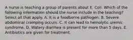 A nurse is teaching a group of parents about E. Coli. Which of the following information should the nurse include in the teaching? Select all that apply. A. It is a foodborne pathogen. B. Severe abdominal cramping occurs. C. It can lead to hemolytic uremic syndrome. D. Watery diarrhea is present for more than 5 days. E. Antibiotics are given for treatment.