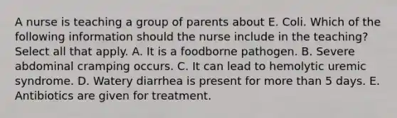 A nurse is teaching a group of parents about E. Coli. Which of the following information should the nurse include in the teaching? Select all that apply. A. It is a foodborne pathogen. B. Severe abdominal cramping occurs. C. It can lead to hemolytic uremic syndrome. D. Watery diarrhea is present for more than 5 days. E. Antibiotics are given for treatment.