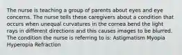 The nurse is teaching a group of parents about eyes and eye concerns. The nurse tells these caregivers about a condition that occurs when unequal curvatures in the cornea bend the light rays in different directions and this causes images to be blurred. The condition the nurse is referring to is: Astigmatism Myopia Hyperopia Refraction