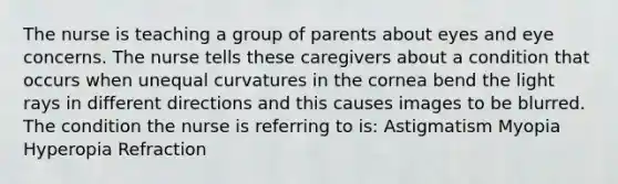 The nurse is teaching a group of parents about eyes and eye concerns. The nurse tells these caregivers about a condition that occurs when unequal curvatures in the cornea bend the light rays in different directions and this causes images to be blurred. The condition the nurse is referring to is: Astigmatism Myopia Hyperopia Refraction