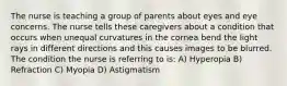 The nurse is teaching a group of parents about eyes and eye concerns. The nurse tells these caregivers about a condition that occurs when unequal curvatures in the cornea bend the light rays in different directions and this causes images to be blurred. The condition the nurse is referring to is: A) Hyperopia B) Refraction C) Myopia D) Astigmatism