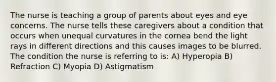 The nurse is teaching a group of parents about eyes and eye concerns. The nurse tells these caregivers about a condition that occurs when unequal curvatures in the cornea bend the light rays in different directions and this causes images to be blurred. The condition the nurse is referring to is: A) Hyperopia B) Refraction C) Myopia D) Astigmatism