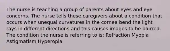 The nurse is teaching a group of parents about eyes and eye concerns. The nurse tells these caregivers about a condition that occurs when unequal curvatures in the cornea bend the light rays in different directions and this causes images to be blurred. The condition the nurse is referring to is: Refraction Myopia Astigmatism Hyperopia