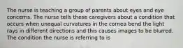 The nurse is teaching a group of parents about eyes and eye concerns. The nurse tells these caregivers about a condition that occurs when unequal curvatures in the cornea bend the light rays in different directions and this causes images to be blurred. The condition the nurse is referring to is