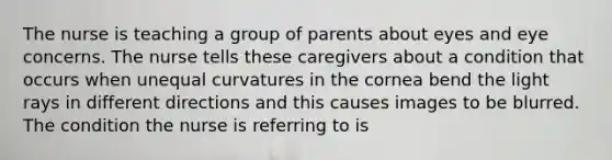 The nurse is teaching a group of parents about eyes and eye concerns. The nurse tells these caregivers about a condition that occurs when unequal curvatures in the cornea bend the light rays in different directions and this causes images to be blurred. The condition the nurse is referring to is