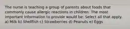 The nurse is teaching a group of parents about foods that commonly cause allergic reactions in children. The most important information to provide would be: Select all that apply. a) Milk b) Shellfish c) Strawberries d) Peanuts e) Eggs