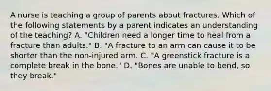 A nurse is teaching a group of parents about fractures. Which of the following statements by a parent indicates an understanding of the teaching? A. "Children need a longer time to heal from a fracture than adults." B. "A fracture to an arm can cause it to be shorter than the non-injured arm. C. "A greenstick fracture is a complete break in the bone." D. "Bones are unable to bend, so they break."