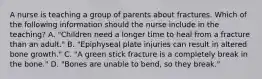 A nurse is teaching a group of parents about fractures. Which of the following information should the nurse include in the teaching? A. "Children need a longer time to heal from a fracture than an adult." B. "Epiphyseal plate injuries can result in altered bone growth." C. "A green stick fracture is a completely break in the bone." D. "Bones are unable to bend, so they break."