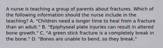 A nurse is teaching a group of parents about fractures. Which of the following information should the nurse include in the teaching? A. "Children need a longer time to heal from a fracture than an adult." B. "Epiphyseal plate injuries can result in altered bone growth." C. "A green stick fracture is a completely break in the bone." D. "Bones are unable to bend, so they break."