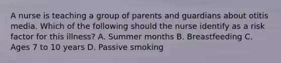 A nurse is teaching a group of parents and guardians about otitis media. Which of the following should the nurse identify as a risk factor for this illness? A. Summer months B. Breastfeeding C. Ages 7 to 10 years D. Passive smoking